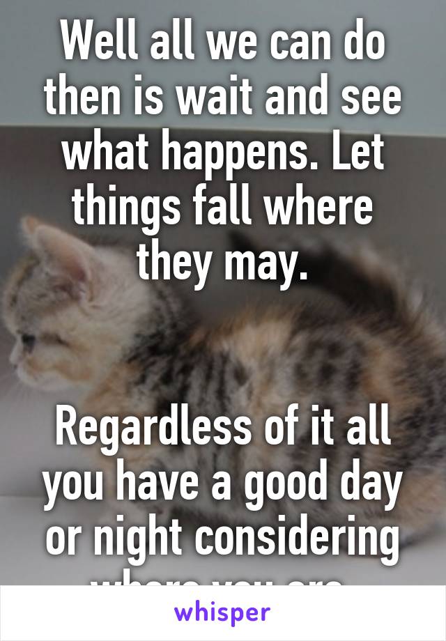 Well all we can do then is wait and see what happens. Let things fall where they may.


Regardless of it all you have a good day or night considering where you are.