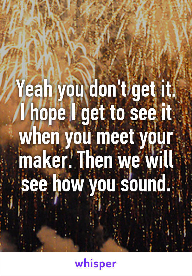 Yeah you don't get it. I hope I get to see it when you meet your maker. Then we will see how you sound.