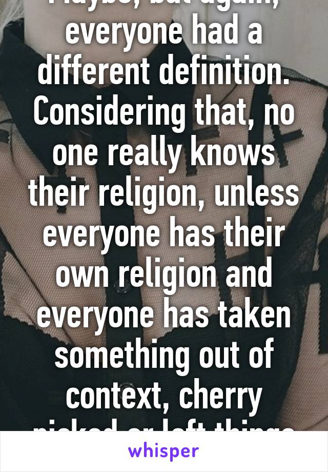 Maybe, but again, everyone had a different definition. Considering that, no one really knows their religion, unless everyone has their own religion and everyone has taken something out of context, cherry picked or left things out to fit them.