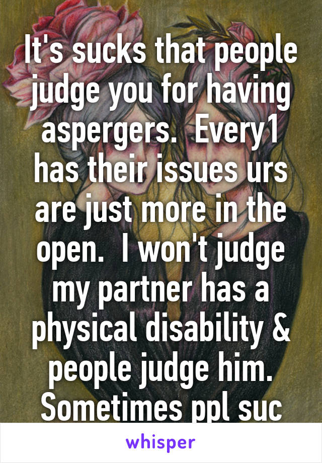 It's sucks that people judge you for having aspergers.  Every1 has their issues urs are just more in the open.  I won't judge my partner has a physical disability & people judge him. Sometimes ppl suc