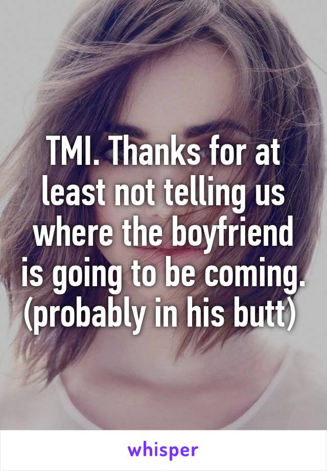 TMI. Thanks for at least not telling us where the boyfriend is going to be coming. (probably in his butt) 