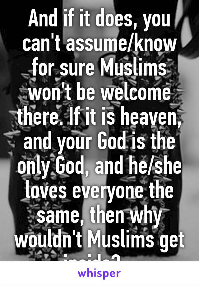 And if it does, you can't assume/know for sure Muslims won't be welcome there. If it is heaven, and your God is the only God, and he/she loves everyone the same, then why wouldn't Muslims get inside?   