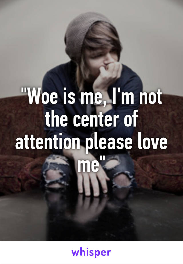 "Woe is me, I'm not the center of attention please love me"