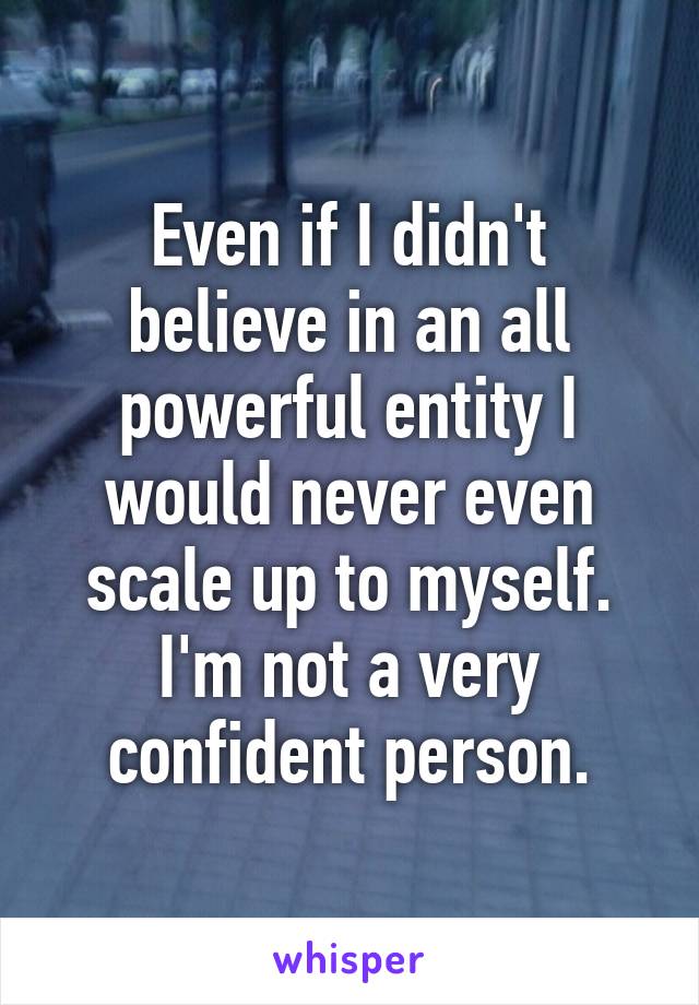 Even if I didn't believe in an all powerful entity I would never even scale up to myself.
I'm not a very confident person.