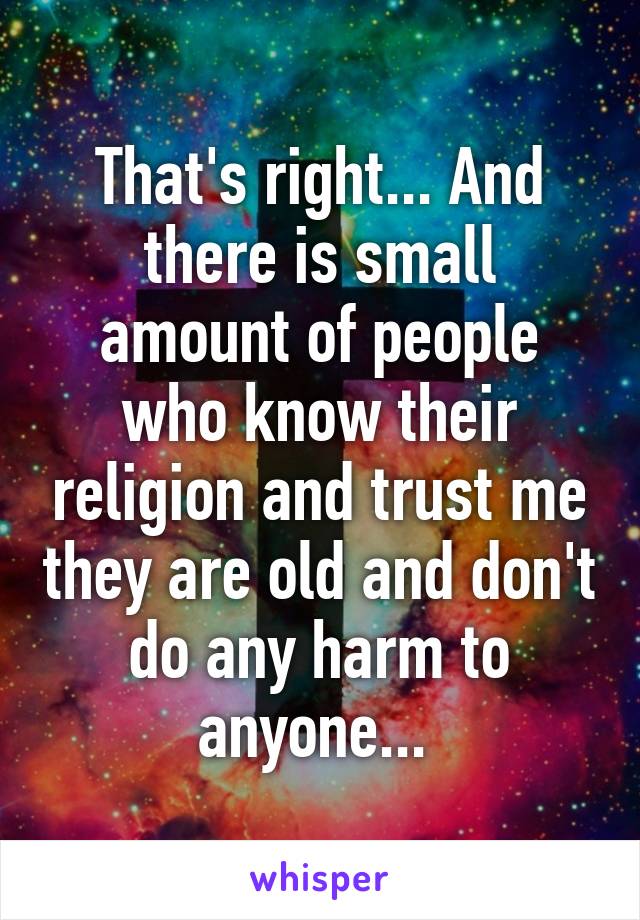 That's right... And there is small amount of people who know their religion and trust me they are old and don't do any harm to anyone... 