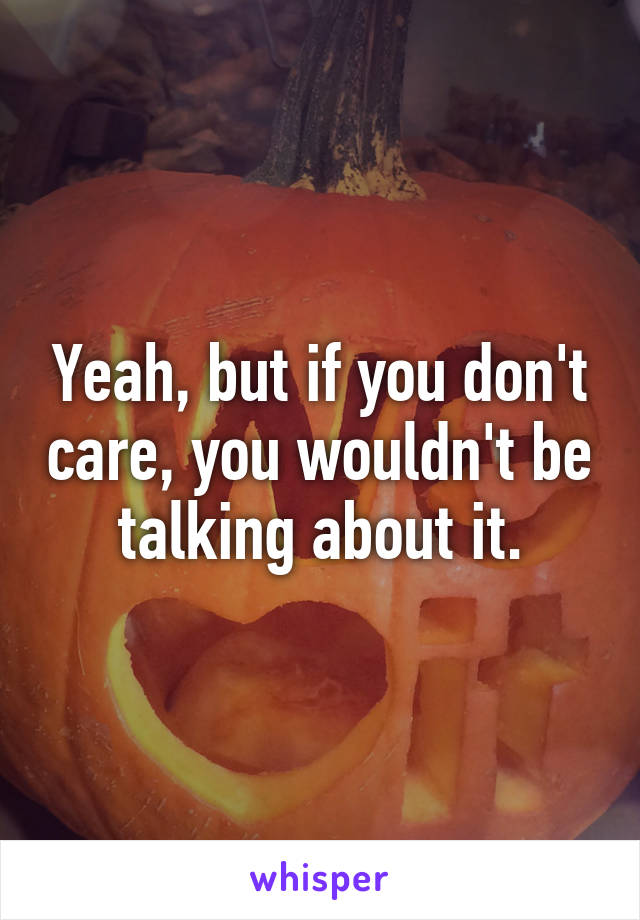 Yeah, but if you don't care, you wouldn't be talking about it.