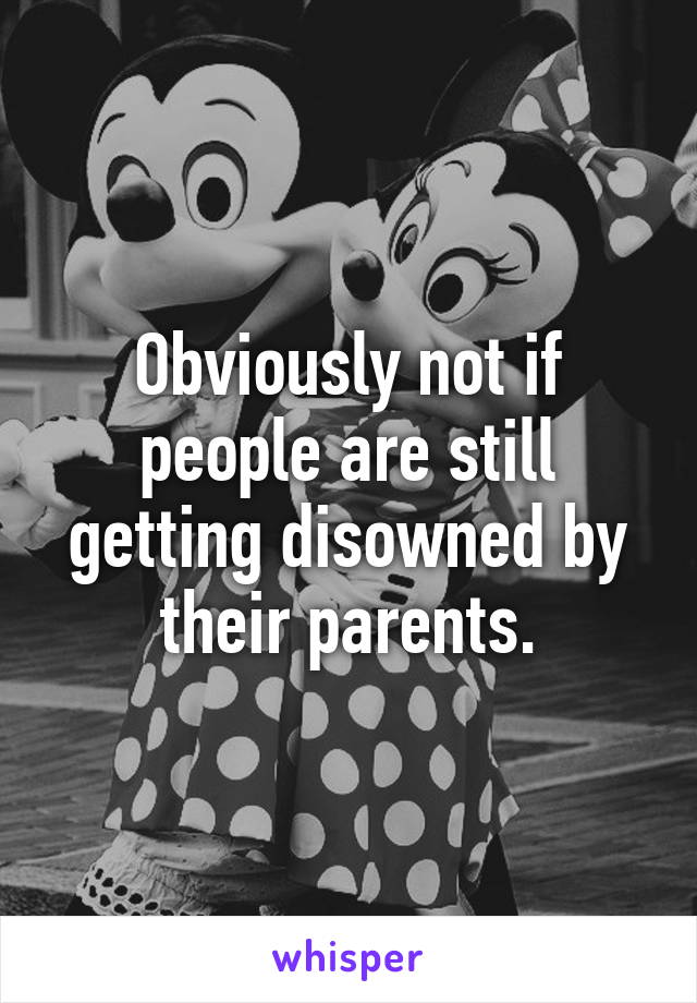 Obviously not if people are still getting disowned by their parents.