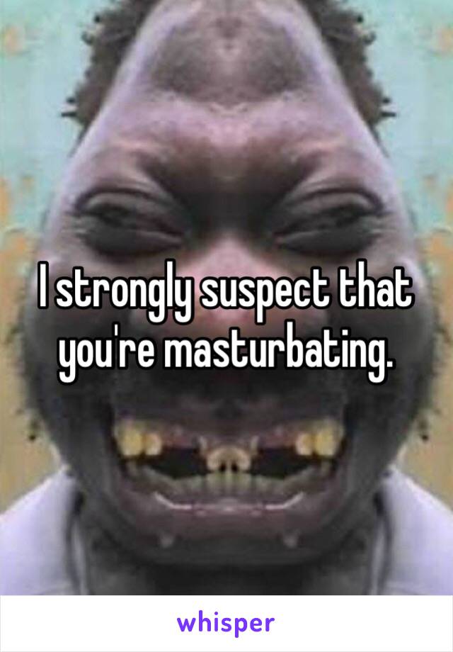 I strongly suspect that you're masturbating.