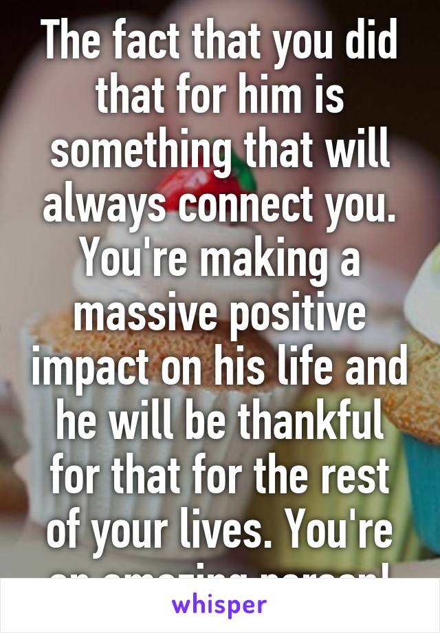 The fact that you did that for him is something that will always connect you. You're making a massive positive impact on his life and he will be thankful for that for the rest of your lives. You're an amazing person!