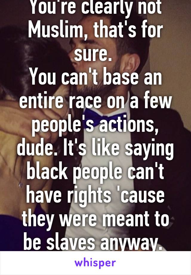 You're clearly not Muslim, that's for sure. 
You can't base an entire race on a few people's actions, dude. It's like saying black people can't have rights 'cause they were meant to be slaves anyway. 
Pure idiocy. 