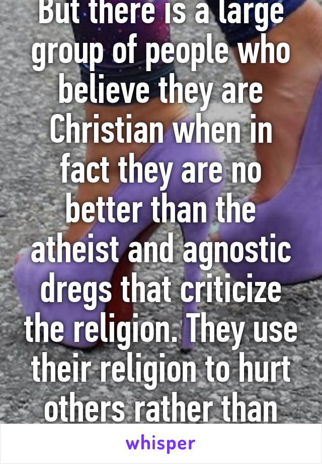 But there is a large group of people who believe they are Christian when in fact they are no better than the atheist and agnostic dregs that criticize the religion. They use their religion to hurt others rather than help them.