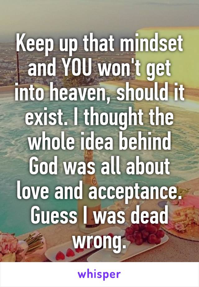 Keep up that mindset and YOU won't get into heaven, should it exist. I thought the whole idea behind God was all about love and acceptance. Guess I was dead wrong.