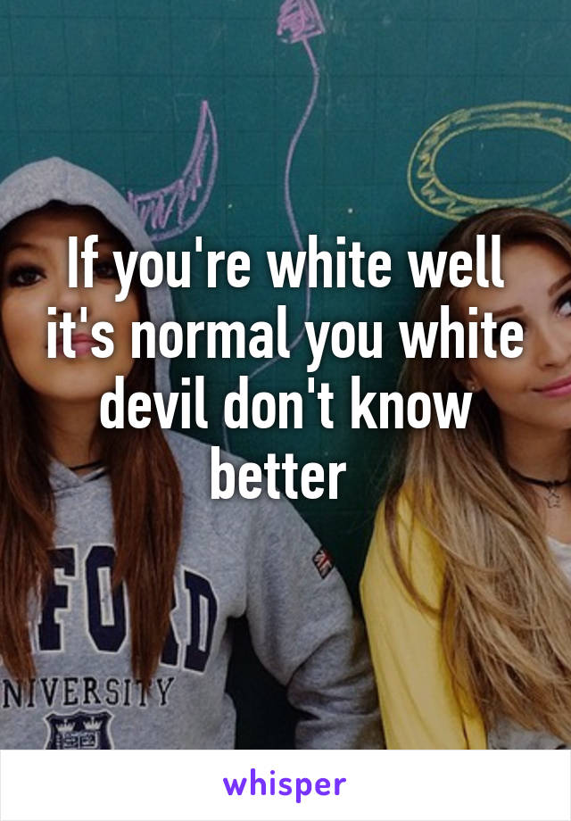If you're white well it's normal you white devil don't know better 
