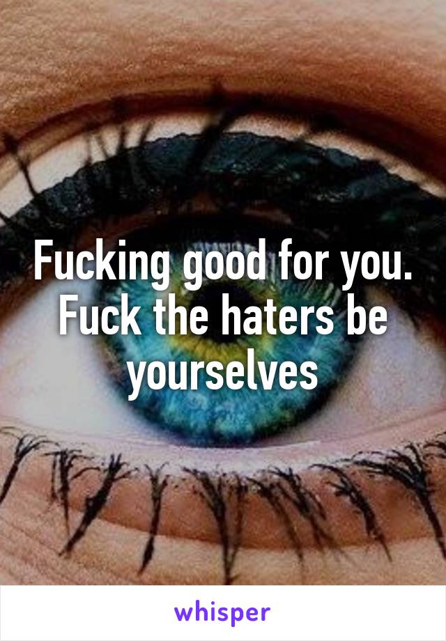 Fucking good for you. Fuck the haters be yourselves