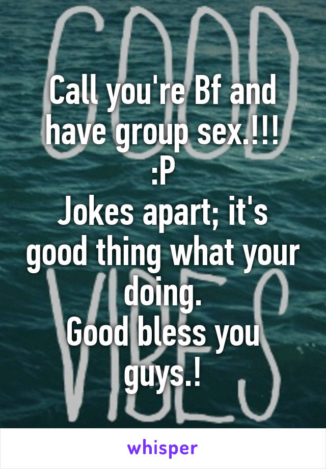 Call you're Bf and have group sex.!!!
:P
Jokes apart; it's good thing what your doing.
Good bless you guys.!