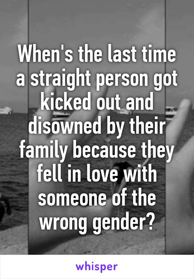 When's the last time a straight person got kicked out and disowned by their family because they fell in love with someone of the wrong gender?