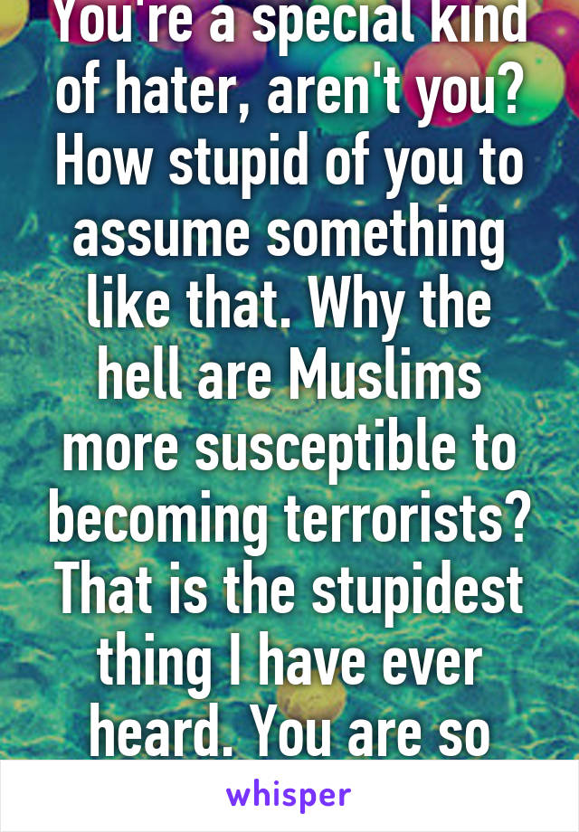 You're a special kind of hater, aren't you? How stupid of you to assume something like that. Why the hell are Muslims more susceptible to becoming terrorists? That is the stupidest thing I have ever heard. You are so ignorant, it hurts. 