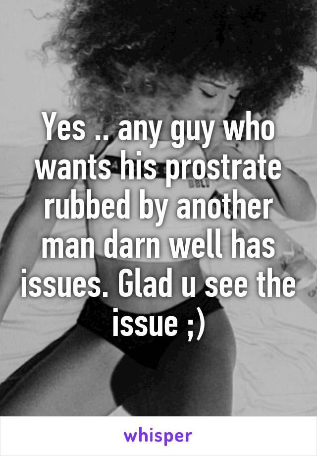 Yes .. any guy who wants his prostrate rubbed by another man darn well has issues. Glad u see the issue ;)