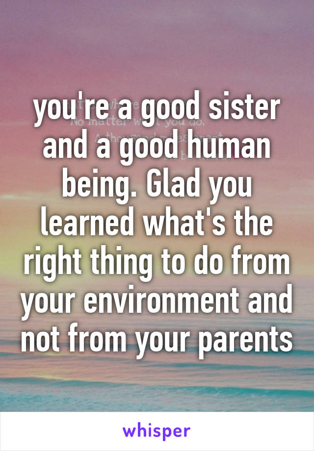 you're a good sister and a good human being. Glad you learned what's the right thing to do from your environment and not from your parents