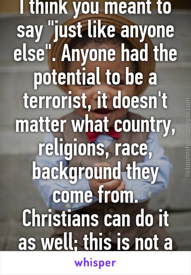 I think you meant to say "just like anyone else". Anyone had the potential to be a terrorist, it doesn't matter what country, religions, race, background they come from. Christians can do it as well; this is not a Muslims-only thing.