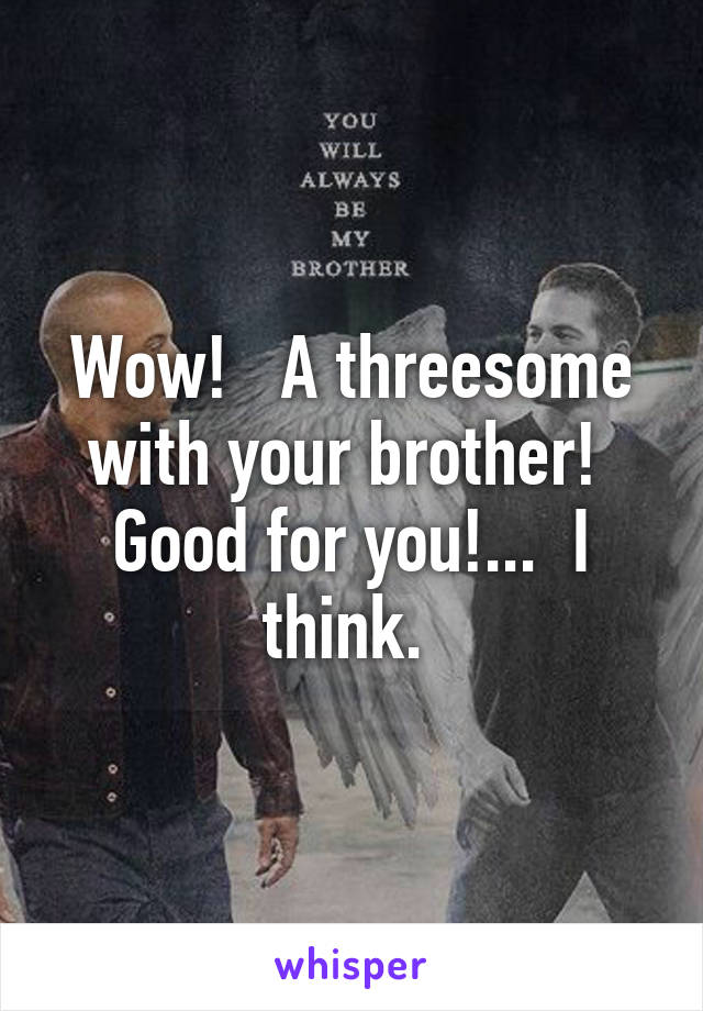 Wow!   A threesome with your brother!  Good for you!...  I think. 