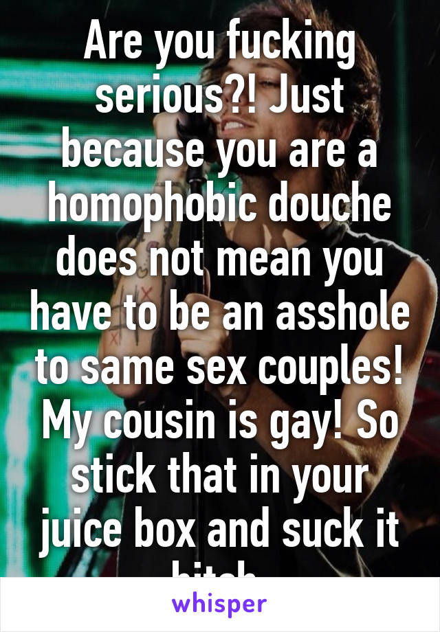 Are you fucking serious?! Just because you are a homophobic douche does not mean you have to be an asshole to same sex couples! My cousin is gay! So stick that in your juice box and suck it bitch.