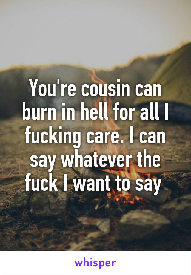 You're cousin can burn in hell for all I fucking care. I can say whatever the fuck I want to say 