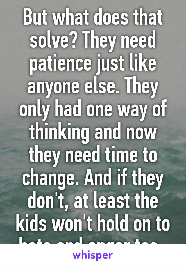 But what does that solve? They need patience just like anyone else. They only had one way of thinking and now they need time to change. And if they don't, at least the kids won't hold on to hate and anger too. 