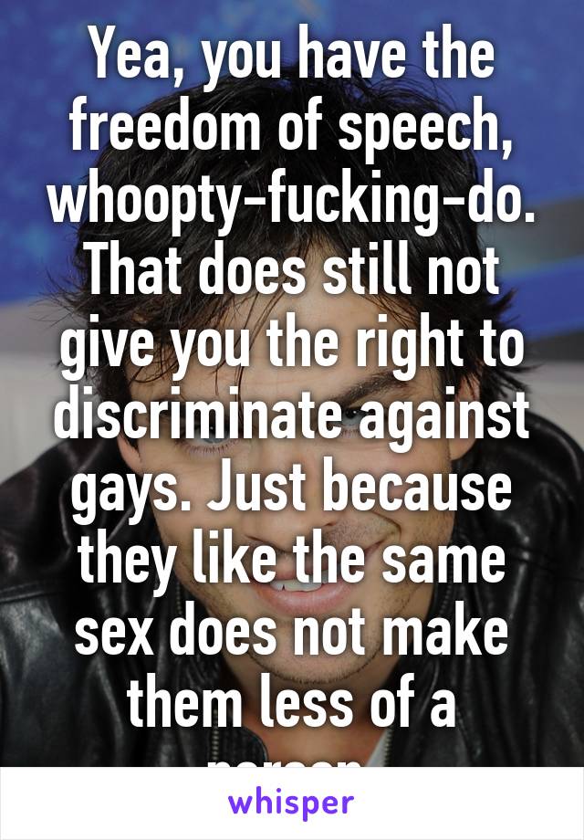 Yea, you have the freedom of speech, whoopty-fucking-do. That does still not give you the right to discriminate against gays. Just because they like the same sex does not make them less of a person.