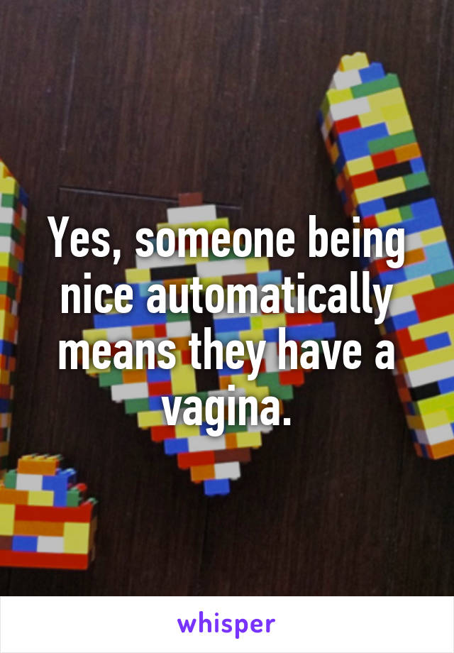 Yes, someone being nice automatically means they have a vagina.