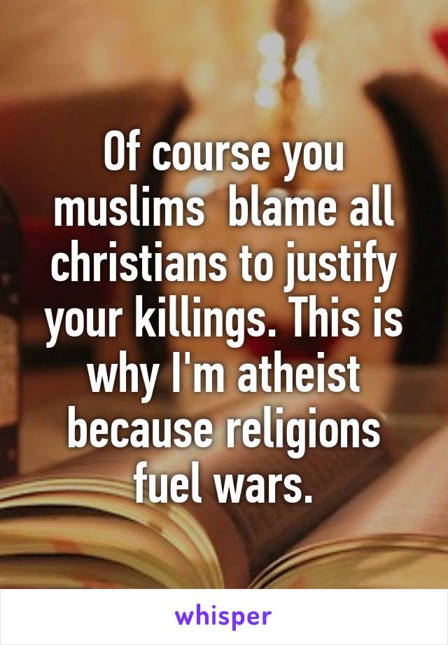 Of course you muslims  blame all christians to justify your killings. This is why I'm atheist because religions fuel wars.