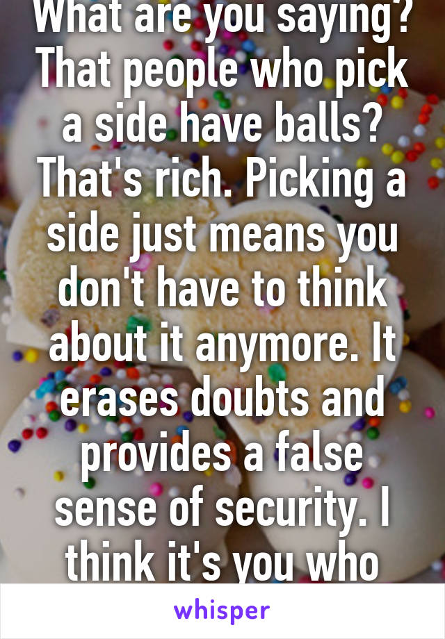 What are you saying? That people who pick a side have balls? That's rich. Picking a side just means you don't have to think about it anymore. It erases doubts and provides a false sense of security. I think it's you who needs balls.