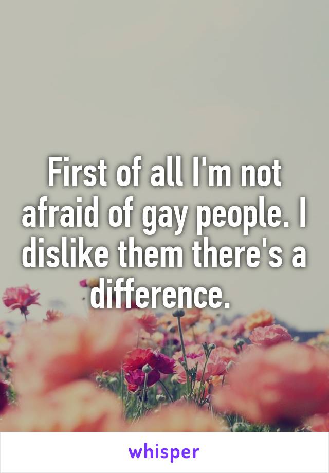 First of all I'm not afraid of gay people. I dislike them there's a difference. 