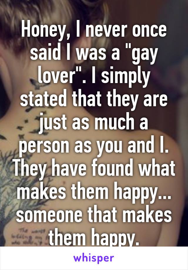 Honey, I never once said I was a "gay lover". I simply stated that they are just as much a person as you and I. They have found what makes them happy... someone that makes them happy.