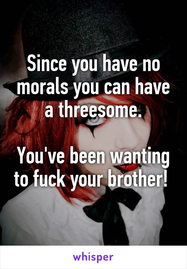 Since you have no morals you can have a threesome.

You've been wanting to fuck your brother! 
