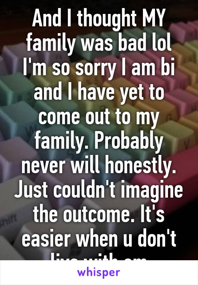 And I thought MY family was bad lol I'm so sorry I am bi and I have yet to come out to my family. Probably never will honestly. Just couldn't imagine the outcome. It's easier when u don't live with em