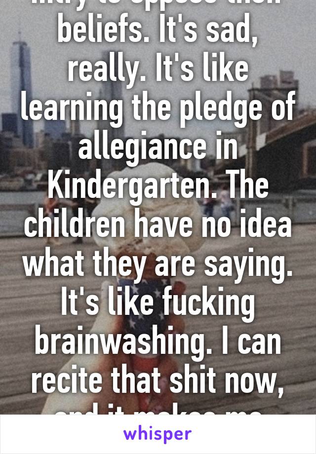 ...try to oppose their beliefs. It's sad, really. It's like learning the pledge of allegiance in Kindergarten. The children have no idea what they are saying. It's like fucking brainwashing. I can recite that shit now, and it makes me sick.