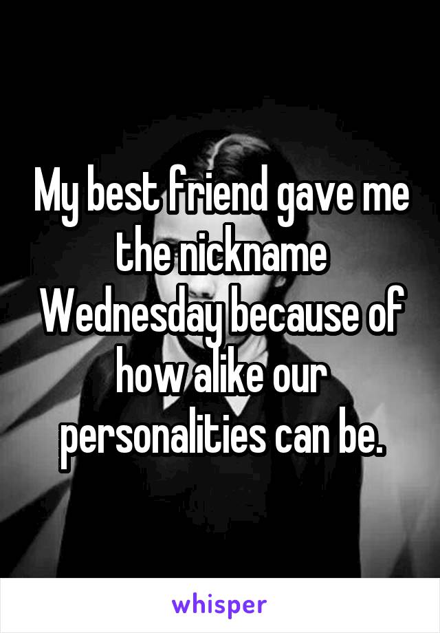 My best friend gave me the nickname Wednesday because of how alike our personalities can be.