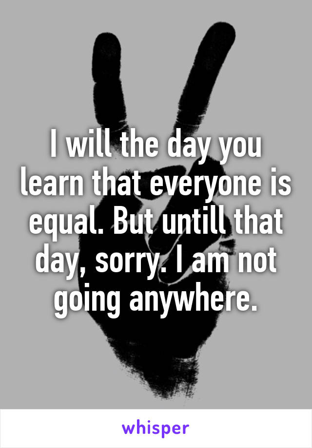 I will the day you learn that everyone is equal. But untill that day, sorry. I am not going anywhere.