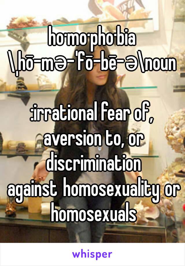 ho·mo·pho·bia
\ˌhō-mə-ˈfō-bē-ə\noun

:irrational fear of, aversion to, or discrimination against homosexuality or homosexuals

