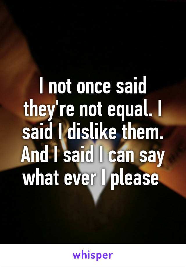 I not once said they're not equal. I said I dislike them. And I said I can say what ever I please 