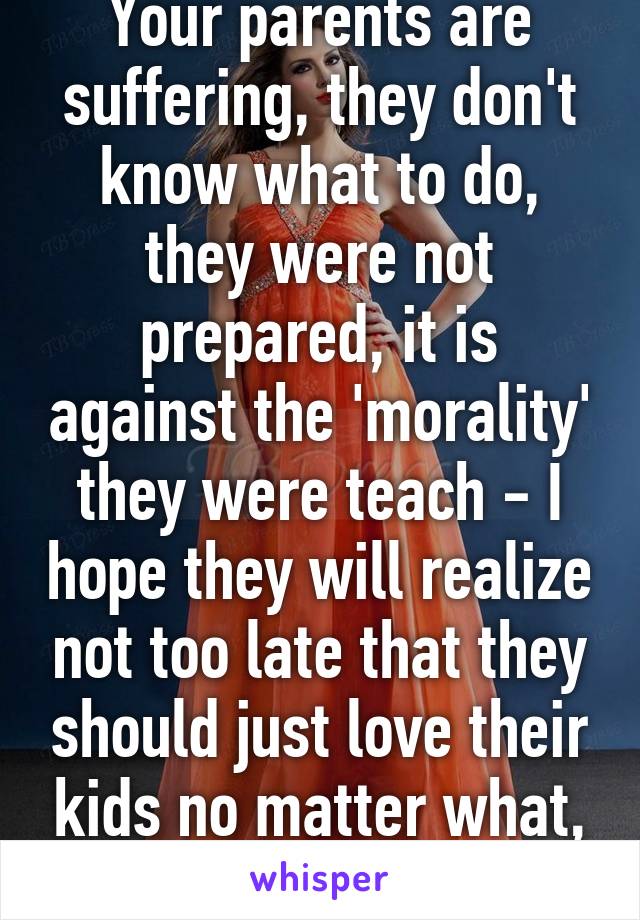 Your parents are suffering, they don't know what to do, they were not prepared, it is against the 'morality' they were teach - I hope they will realize not too late that they should just love their kids no matter what, or dont make kids