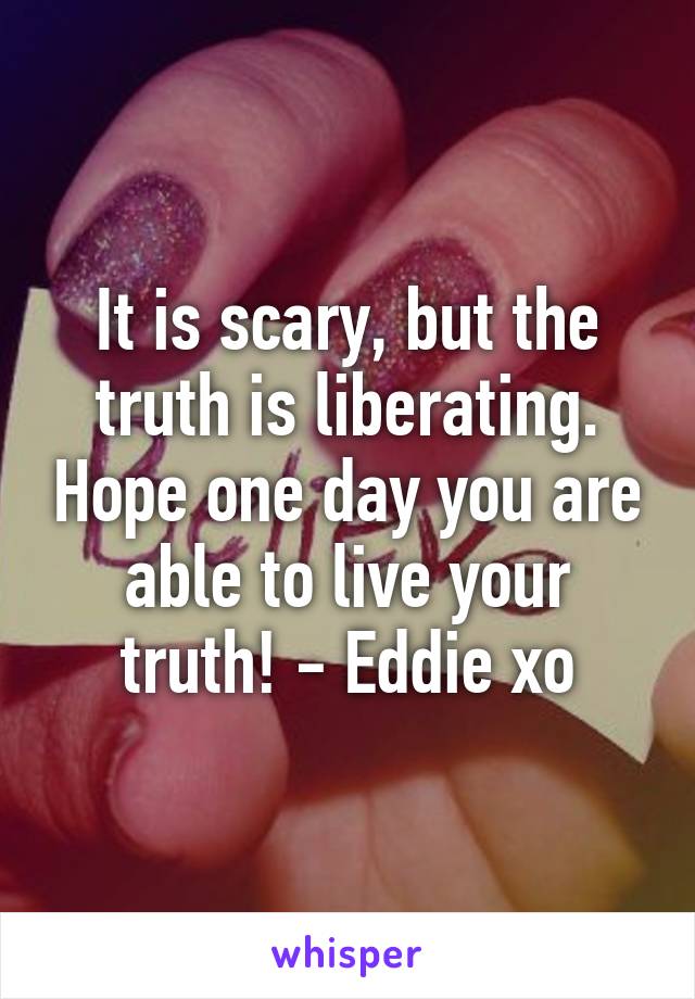 It is scary, but the truth is liberating. Hope one day you are able to live your truth! - Eddie xo