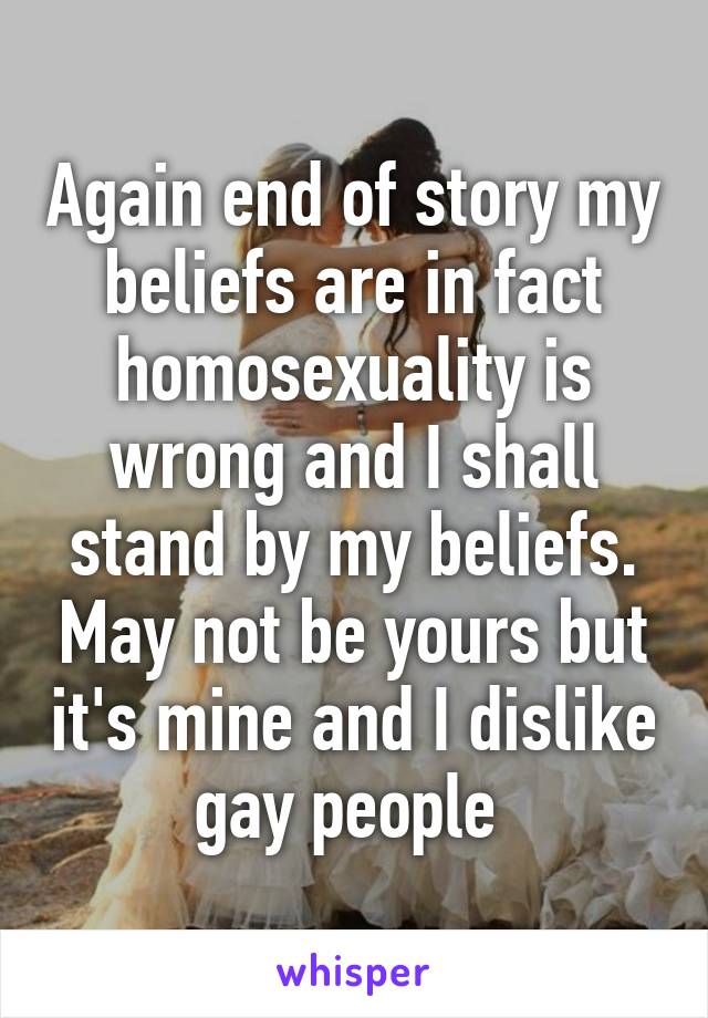 Again end of story my beliefs are in fact homosexuality is wrong and I shall stand by my beliefs. May not be yours but it's mine and I dislike gay people 