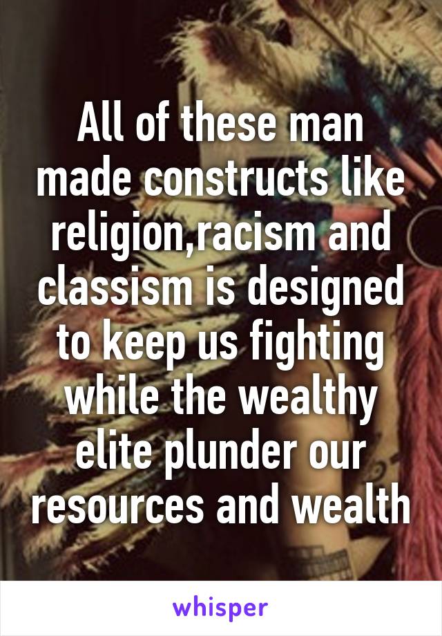 All of these man made constructs like religion,racism and classism is designed to keep us fighting while the wealthy elite plunder our resources and wealth