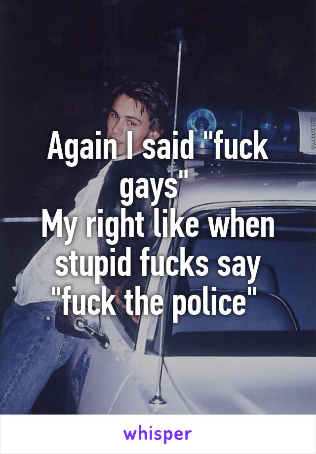 Again I said "fuck gays" 
My right like when stupid fucks say "fuck the police" 