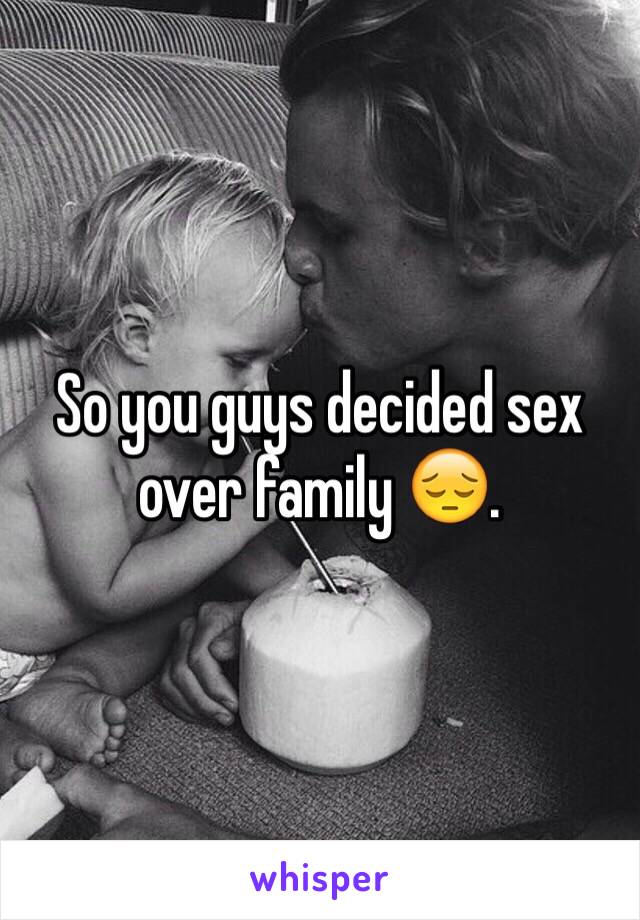 So you guys decided sex over family 😔. 