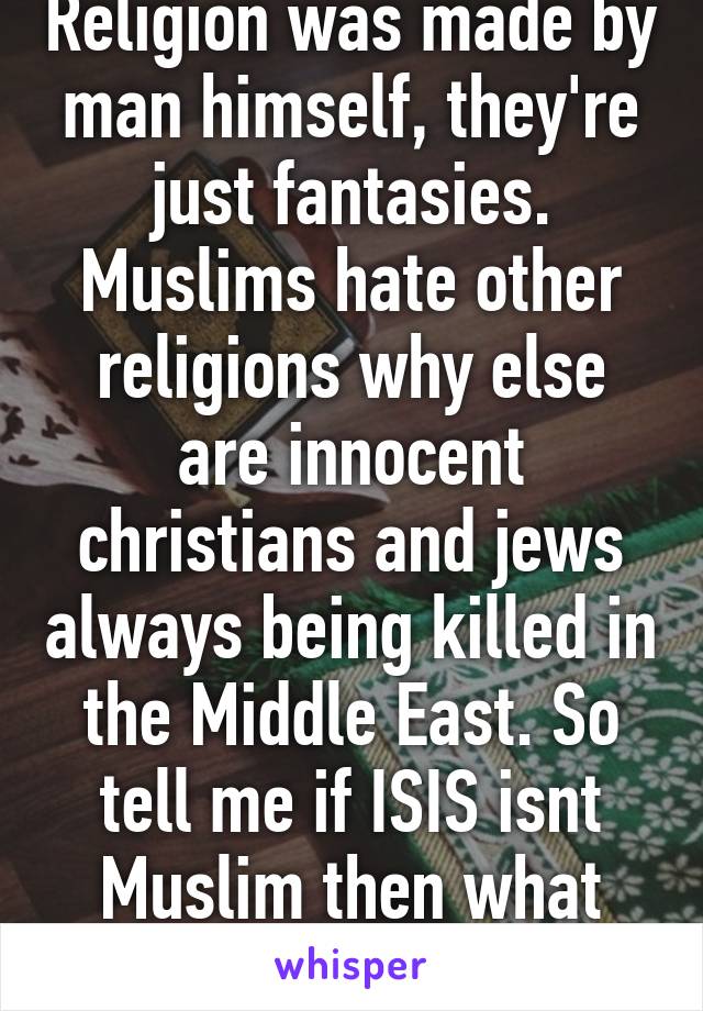 Religion was made by man himself, they're just fantasies. Muslims hate other religions why else are innocent christians and jews always being killed in the Middle East. So tell me if ISIS isnt Muslim then what religion are they?