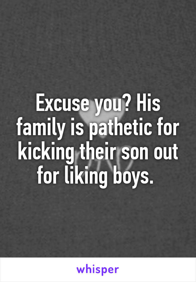 Excuse you? His family is pathetic for kicking their son out for liking boys. 