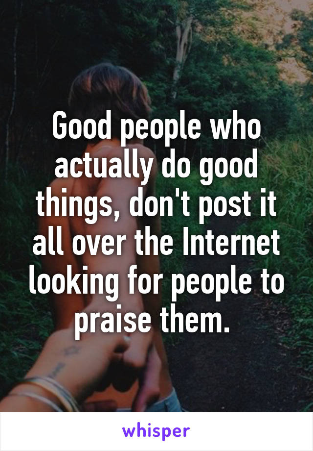 Good people who actually do good things, don't post it all over the Internet looking for people to praise them. 